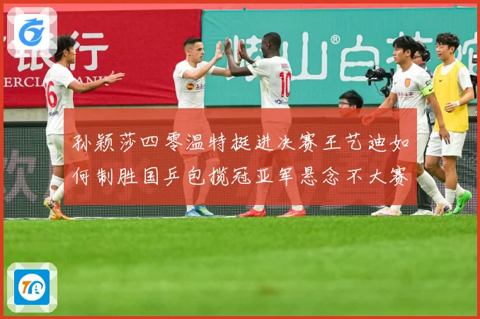 孙颖莎四零温特挺进决赛王艺迪如何制胜国乒包揽冠亚军悬念不大赛场解读-深度解析
