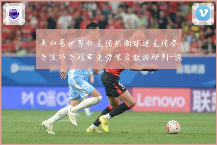 美加墨世界杯竞猜热潮球迷竞猜参与技巧与冠军走势深度数据研判-深度解析