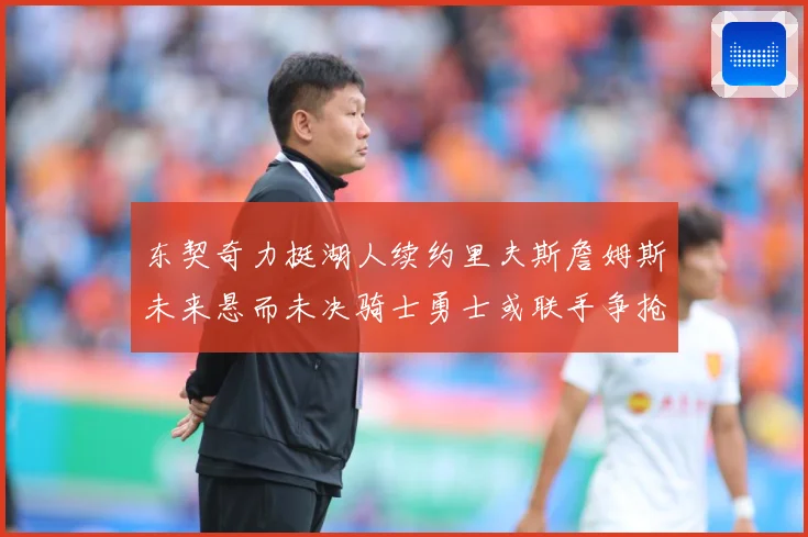 东契奇力挺湖人续约里夫斯詹姆斯未来悬而未决骑士勇士或联手争抢赛场复盘-深度解析